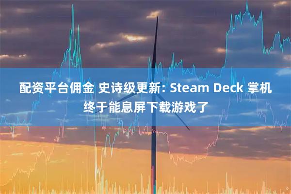 配资平台佣金 史诗级更新: Steam Deck 掌机终于能息屏下载游戏了