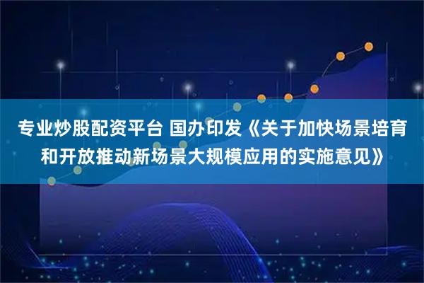 专业炒股配资平台 国办印发《关于加快场景培育和开放推动新场景大规模应用的实施意见》
