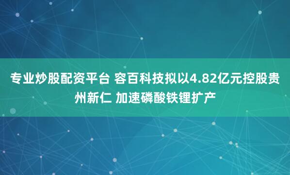 专业炒股配资平台 容百科技拟以4.82亿元控股贵州新仁 加速磷酸铁锂扩产