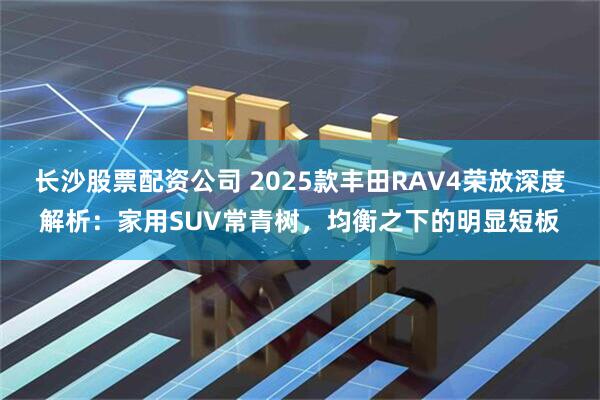 长沙股票配资公司 2025款丰田RAV4荣放深度解析：家用SUV常青树，均衡之下的明显短板
