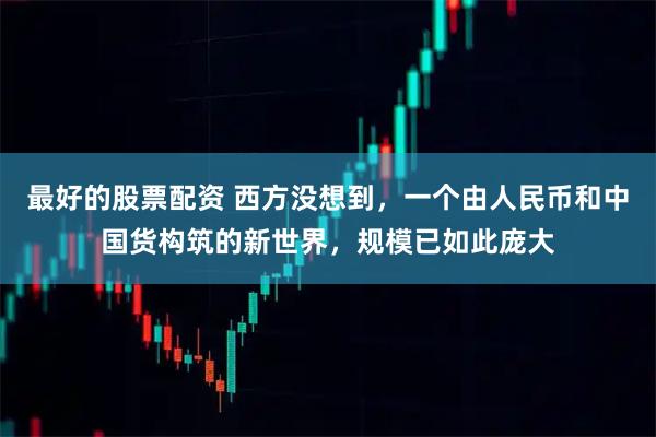 最好的股票配资 西方没想到，一个由人民币和中国货构筑的新世界，规模已如此庞大
