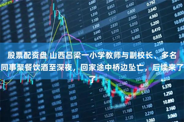 股票配资盘 山西吕梁一小学教师与副校长、多名同事聚餐饮酒至深夜，回家途中桥边坠亡，后续来了