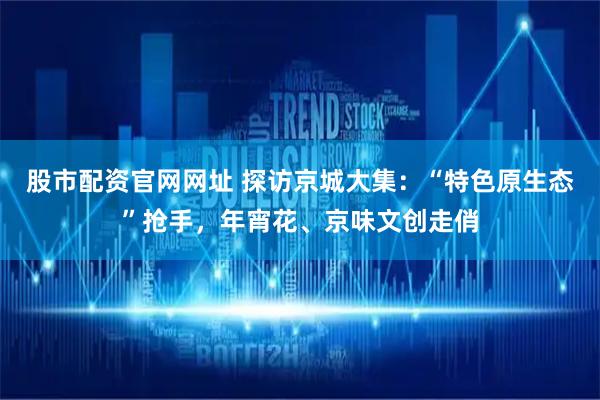 股市配资官网网址 探访京城大集：“特色原生态”抢手，年宵花、京味文创走俏