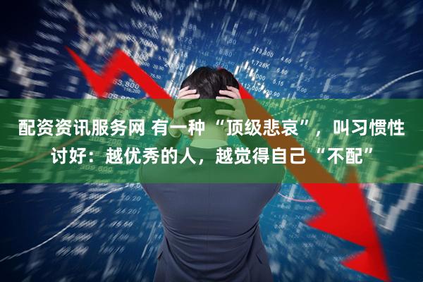 配资资讯服务网 有一种 “顶级悲哀”，叫习惯性讨好：越优秀的人，越觉得自己 “不配”