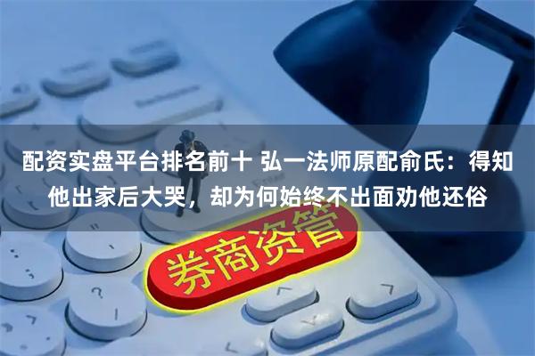 配资实盘平台排名前十 弘一法师原配俞氏：得知他出家后大哭，却为何始终不出面劝他还俗