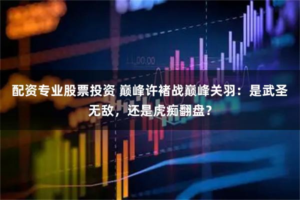 配资专业股票投资 巅峰许褚战巅峰关羽：是武圣无敌，还是虎痴翻盘？