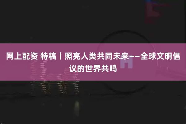 网上配资 特稿丨照亮人类共同未来——全球文明倡议的世界共鸣