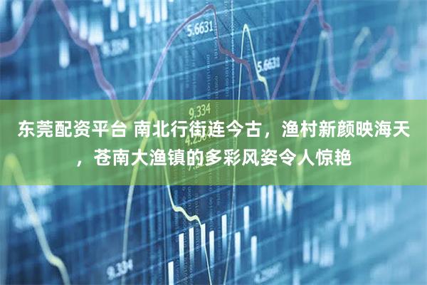 东莞配资平台 南北行街连今古，渔村新颜映海天，苍南大渔镇的多彩风姿令人惊艳