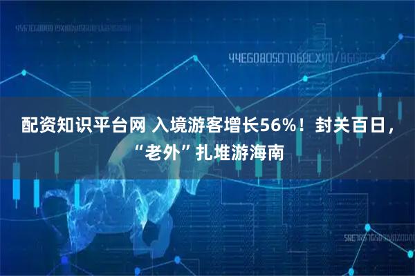 配资知识平台网 入境游客增长56%！封关百日，“老外”扎堆游海南