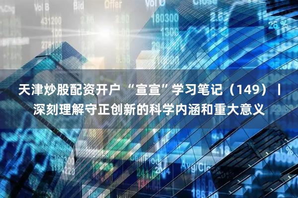 天津炒股配资开户 “宣宣”学习笔记（149）丨深刻理解守正创新的科学内涵和重大意义