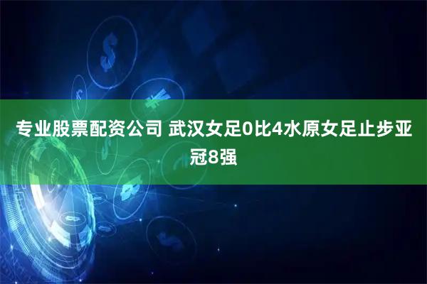 专业股票配资公司 武汉女足0比4水原女足止步亚冠8强