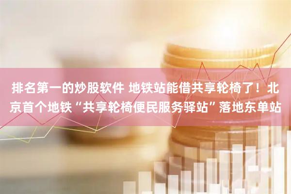 排名第一的炒股软件 地铁站能借共享轮椅了！北京首个地铁“共享轮椅便民服务驿站”落地东单站