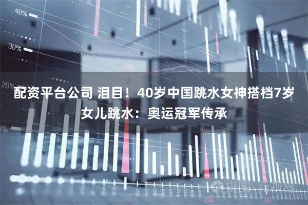 配资平台公司 泪目！40岁中国跳水女神搭档7岁女儿跳水：奥运冠军传承