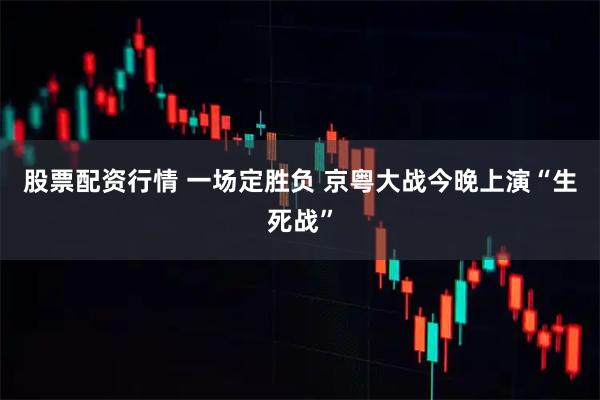 股票配资行情 一场定胜负 京粤大战今晚上演“生死战”