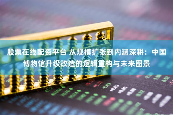 股票在线配资平台 从规模扩张到内涵深耕：中国博物馆升级改造的逻辑重构与未来图景
