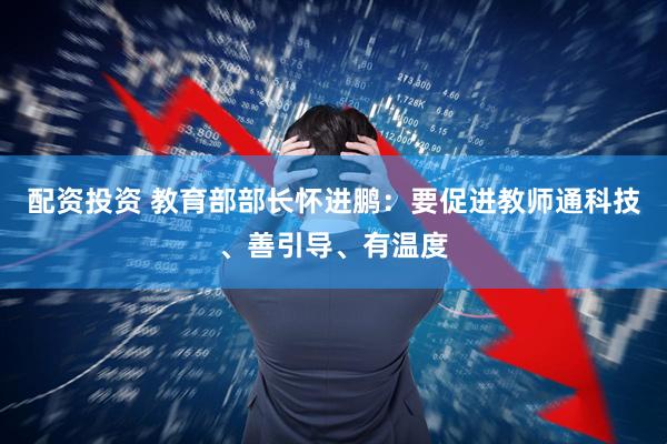 配资投资 教育部部长怀进鹏：要促进教师通科技、善引导、有温度