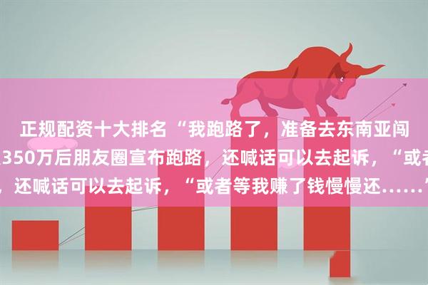 正规配资十大排名 “我跑路了，准备去东南亚闯一闯”，男子骗取熟人350万后朋友圈宣布跑路，还喊话可以去起诉，“或者等我赚了钱慢慢还……”