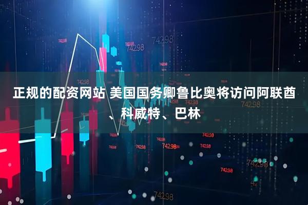 正规的配资网站 美国国务卿鲁比奥将访问阿联酋、科威特、巴林