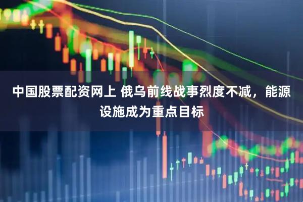 中国股票配资网上 俄乌前线战事烈度不减，能源设施成为重点目标