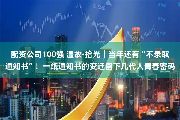 配资公司100强 温故·拾光｜当年还有“不录取通知书”！一纸通知书的变迁留下几代人青春密码