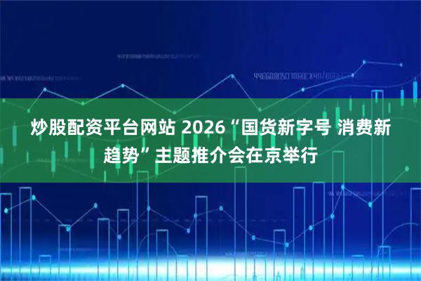 炒股配资平台网站 2026“国货新字号 消费新趋势”主题推介会在京举行